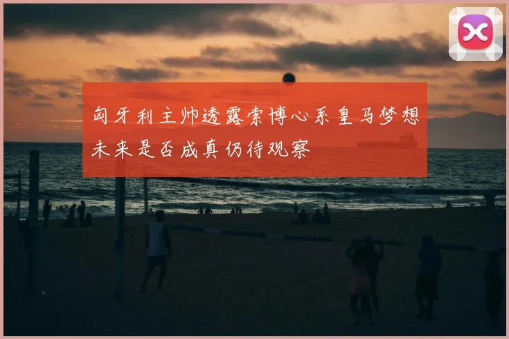 匈牙利主帅透露索博心系皇马梦想未来是否成真仍待观察