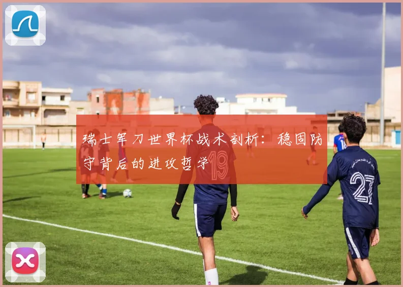 瑞士军刀世界杯战术剖析:稳固防守背后的进攻哲学