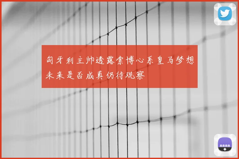 匈牙利主帅透露索博心系皇马梦想未来是否成真仍待观察
