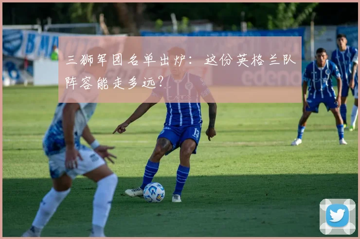 三狮军团名单出炉：这份英格兰队阵容能走多远？