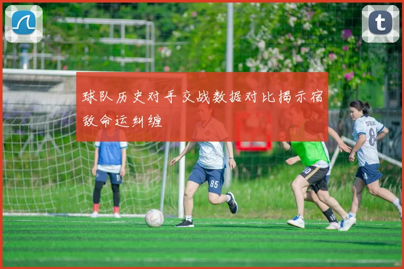 球队历史对手交战数据对比揭示宿敌命运纠缠