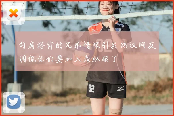 勾肩搭背的兄弟情深引发热议网友调侃你们要加入森林狼了