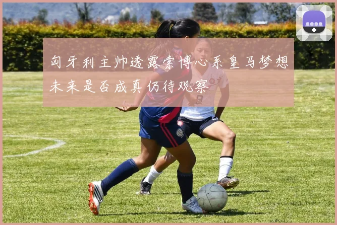匈牙利主帅透露索博心系皇马梦想未来是否成真仍待观察