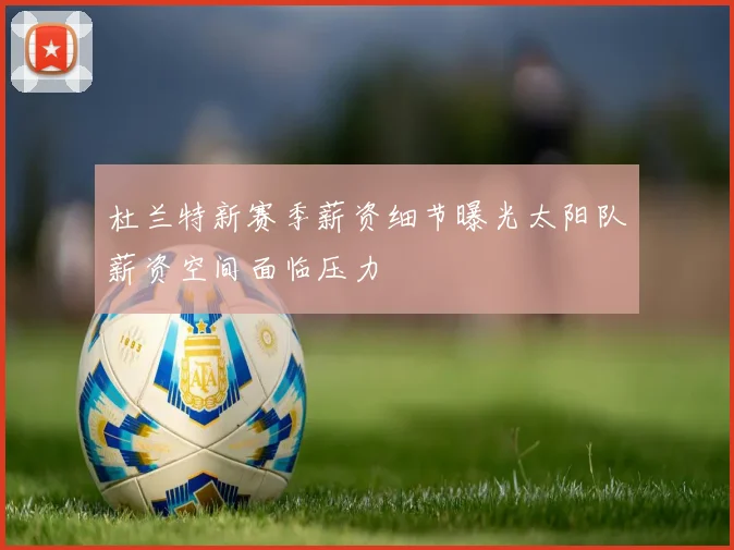 杜兰特新赛季薪资细节曝光太阳队薪资空间面临压力